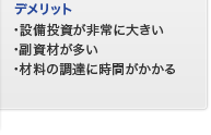 デメリット　設備投資が非常に大きい　副資材が多い　材料の調達に時間がかかる