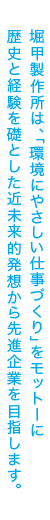 堀甲製作所は、「環境にやさしい仕事づくり」をモットーに歴史と経験を礎とした近未来的発想から先進企業を目指します。